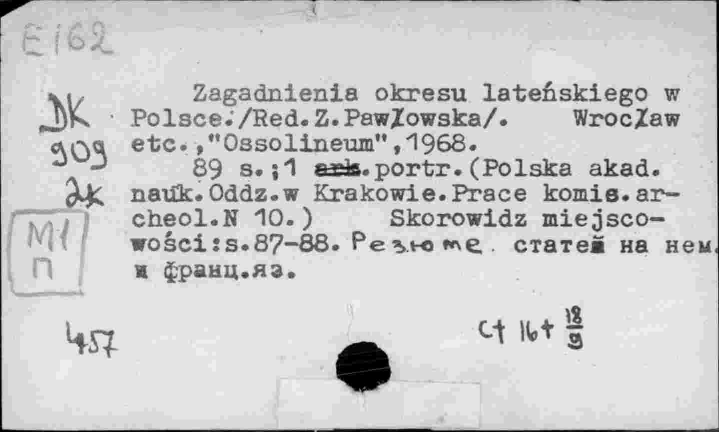 ﻿Є і G 2.
ж 3Ü3
Zagadnienia okresu lateûskiego w Polsce./Red.Z.PawZowska/. Wroc/aw etc.,”Ossolineum”,1968.
89 s. ;1 «ris.portr. (Polska akad. nauk.Oddz.w Krakow!e.Praсе котів.ar-cheol.N 10.) Skorowidz miejsco-wosci:s.87-88. Ре ы-о »^e. статев на нем и франц.яз.

и їй 1